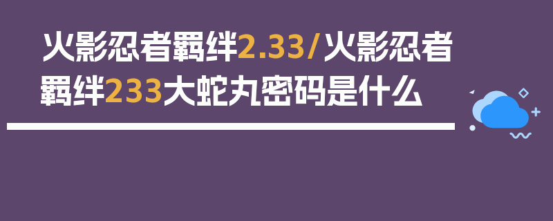 火影忍者羁绊2.33/火影忍者羁绊233大蛇丸密码是什么