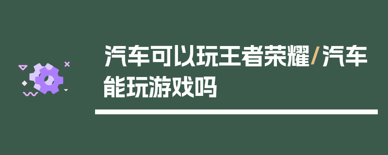 汽车可以玩王者荣耀/汽车能玩游戏吗