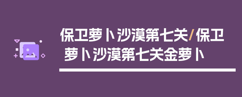 保卫萝卜沙漠第七关/保卫萝卜沙漠第七关金萝卜