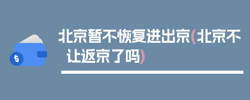 北京暂不恢复进出京(北京不让返京了吗)