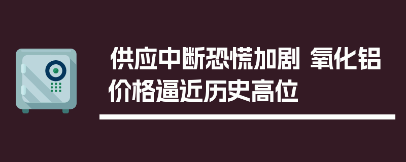 供应中断恐慌加剧 氧化铝价格逼近历史高位