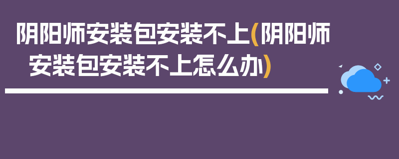 阴阳师安装包安装不上(阴阳师安装包安装不上怎么办)