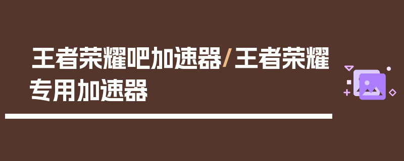 王者荣耀吧加速器/王者荣耀专用加速器