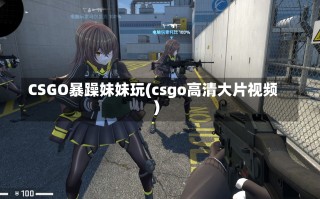 CSGO暴躁妹妹玩(csgo高清大片视频)