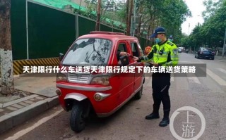 天津限行什么车送货天津限行规定下的车辆送货策略