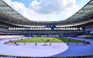 奥运会结束时间2022奥运会闭幕时间揭秘，2022年精彩落幕的最后一刻