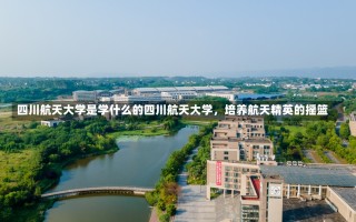 四川航天大学是学什么的四川航天大学，培养航天精英的摇篮