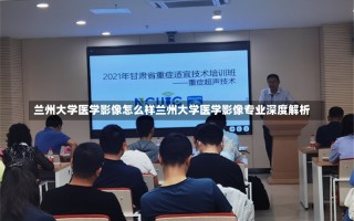 兰州大学医学影像怎么样兰州大学医学影像专业深度解析