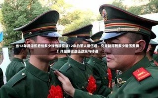 当12年兵退伍后给多少钱当服役满12年的军人退伍后，究竟能得到多少退伍费用？详细解读退伍政策与待遇