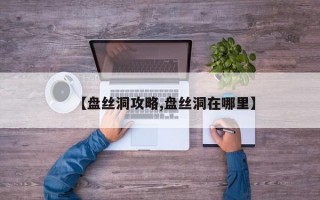 【盘丝洞攻略,盘丝洞在哪里】