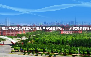 重庆市理工大学怎么样重庆市理工大学全面解析，一所优秀的高等学府