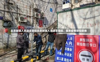 北京加强人员进京管控北京加强人员进京管控，筑牢疫情防控防线