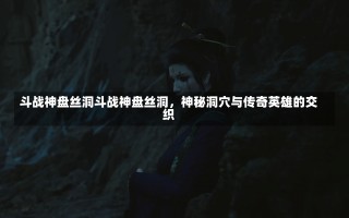 斗战神盘丝洞斗战神盘丝洞，神秘洞穴与传奇英雄的交织