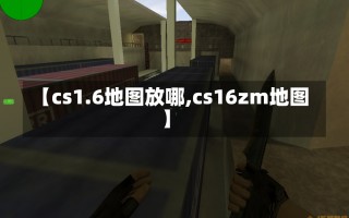 【cs1.6地图放哪,cs16zm地图】