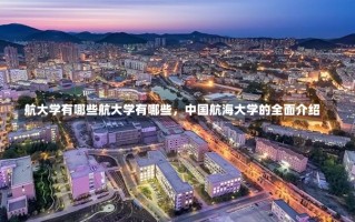 航大学有哪些航大学有哪些，中国航海大学的全面介绍