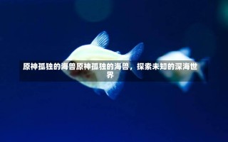 原神孤独的海兽原神孤独的海兽，探索未知的深海世界