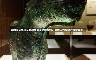 夏商周文化的文物夏商周文化的文物，揭示古代文明的璀璨瑰宝