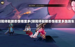 阴阳师骷髅怨恨哪里多(阴阳师骷髅怨恨哪里多跑跑车)