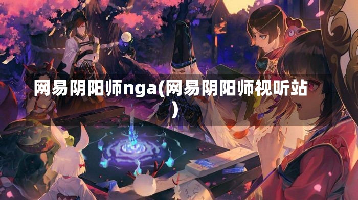 网易阴阳师nga(网易阴阳师视听站)-第2张图片-通任唐游戏